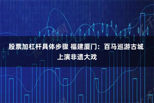 股票加杠杆具体步骤 福建厦门：百马巡游古城 上演非遗大戏