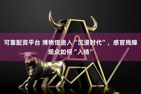 可靠配资平台 博物馆进入“沉浸时代”，感官残障观众如何“入场”