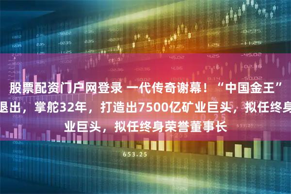 股票配资门户网登录 一代传奇谢幕！“中国金王”陈景河宣布退出，掌舵32年，打造出7500亿矿业巨头，拟任终身荣誉董事长