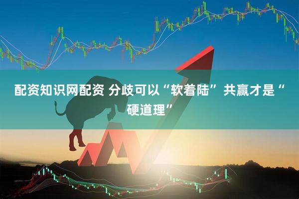 配资知识网配资 分歧可以“软着陆” 共赢才是“硬道理”