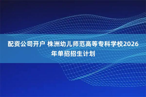 配资公司开户 株洲幼儿师范高等专科学校2026年单招招生计划
