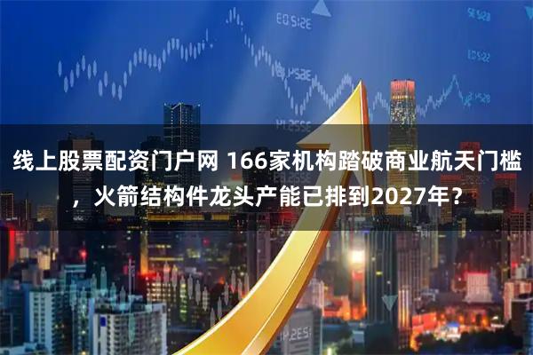 线上股票配资门户网 166家机构踏破商业航天门槛，火箭结构件龙头产能已排到2027年？