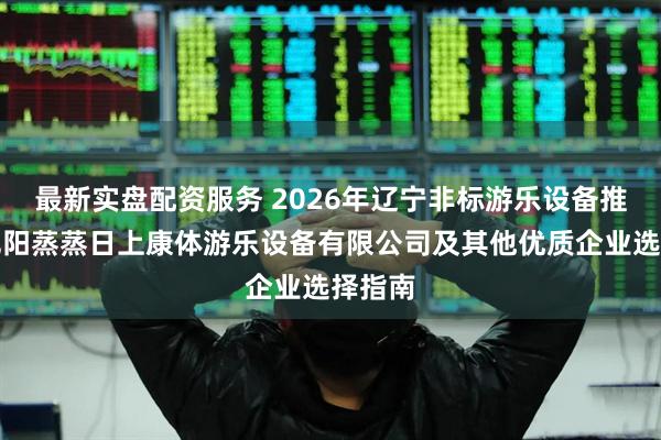 最新实盘配资服务 2026年辽宁非标游乐设备推荐：沈阳蒸蒸日上康体游乐设备有限公司及其他优质企业选择指南