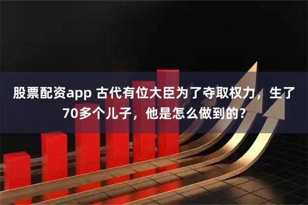 股票配资app 古代有位大臣为了夺取权力，生了70多个儿子，他是怎么做到的？