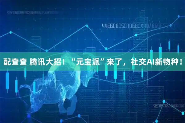 配查查 腾讯大招！“元宝派”来了，社交AI新物种！