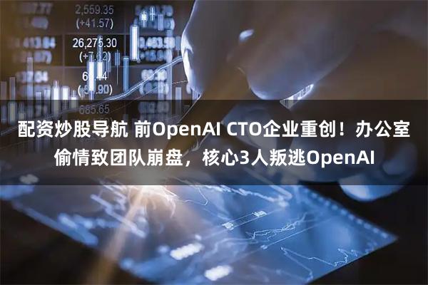 配资炒股导航 前OpenAI CTO企业重创！办公室偷情致团队崩盘，核心3人叛逃OpenAI