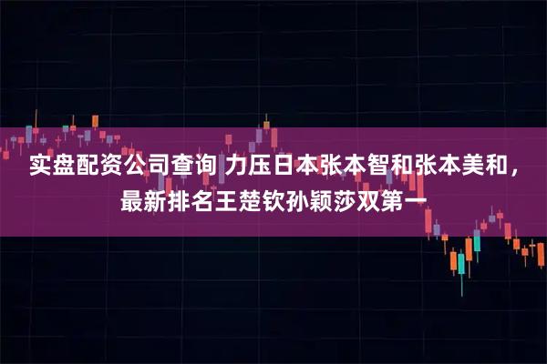 实盘配资公司查询 力压日本张本智和张本美和，最新排名王楚钦孙颖莎双第一