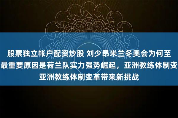股票独立帐户配资炒股 刘少昂米兰冬奥会为何至今没拿首金，最重要原因是荷兰队实力强势崛起，亚洲教练体制变革带来新挑战