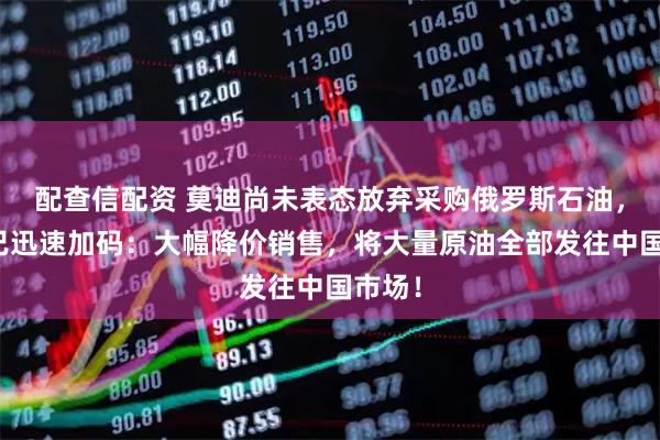 配查信配资 莫迪尚未表态放弃采购俄罗斯石油，普京已迅速加码：大幅降价销售，将大量原油全部发往中国市场！