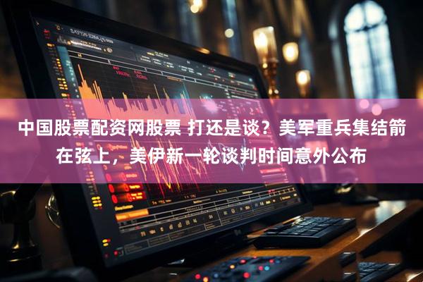 中国股票配资网股票 打还是谈？美军重兵集结箭在弦上，美伊新一轮谈判时间意外公布