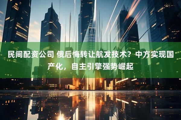 民间配资公司 俄后悔转让航发技术？中方实现国产化，自主引擎强势崛起