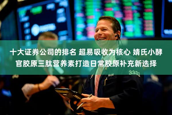 十大证券公司的排名 超易吸收为核心 婧氏小酵官胶原三肽营养素打造日常胶原补充新选择