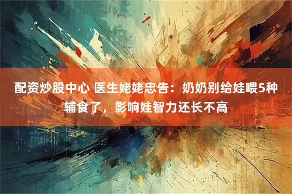 配资炒股中心 医生姥姥忠告：奶奶别给娃喂5种辅食了，影响娃智力还长不高