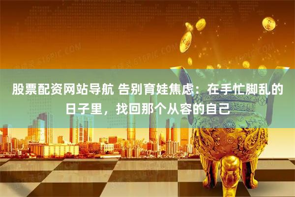 股票配资网站导航 告别育娃焦虑：在手忙脚乱的日子里，找回那个从容的自己