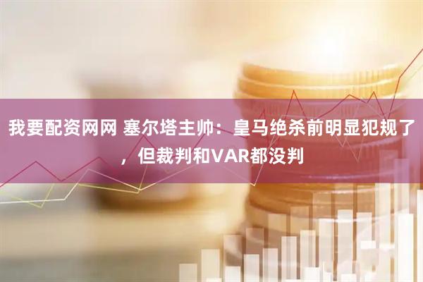 我要配资网网 塞尔塔主帅：皇马绝杀前明显犯规了，但裁判和VAR都没判