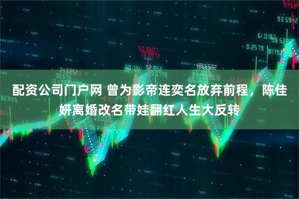 配资公司门户网 曾为影帝连奕名放弃前程，陈佳妍离婚改名带娃翻红人生大反转