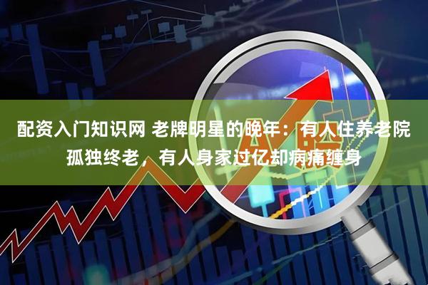 配资入门知识网 老牌明星的晚年：有人住养老院孤独终老，有人身家过亿却病痛缠身