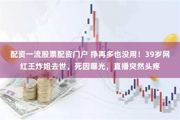 配资一流股票配资门户 挣再多也没用！39岁网红王炸姐去世，死因曝光，直播突然头疼