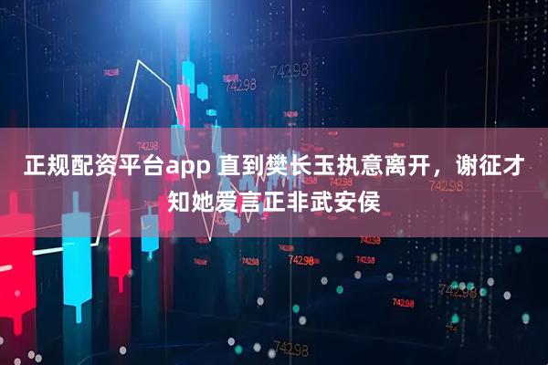 正规配资平台app 直到樊长玉执意离开，谢征才知她爱言正非武安侯