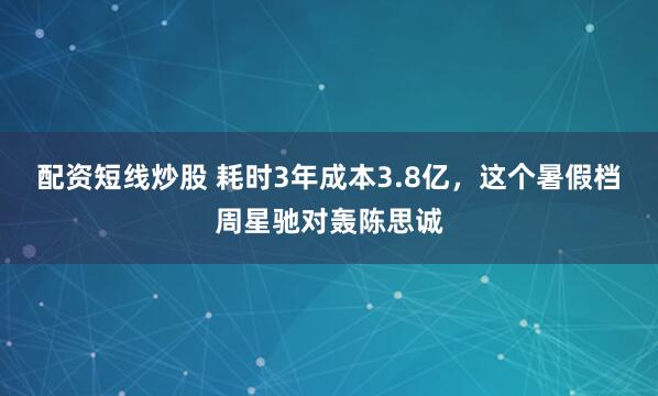 配资短线炒股 耗时3年成本3.8亿，这个暑假档周星驰对轰陈思诚