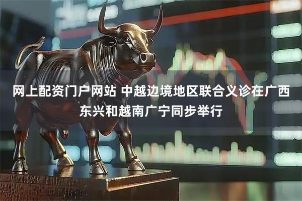 网上配资门户网站 中越边境地区联合义诊在广西东兴和越南广宁同步举行