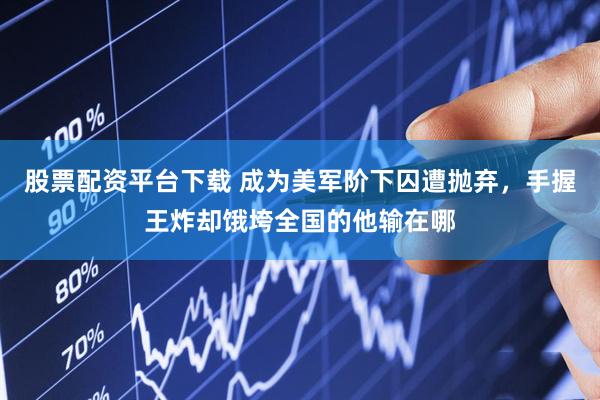 股票配资平台下载 成为美军阶下囚遭抛弃，手握王炸却饿垮全国的他输在哪