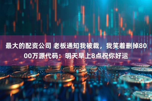 最大的配资公司 老板通知我被裁，我笑着删掉8000万源代码：明天早上8点祝你好运