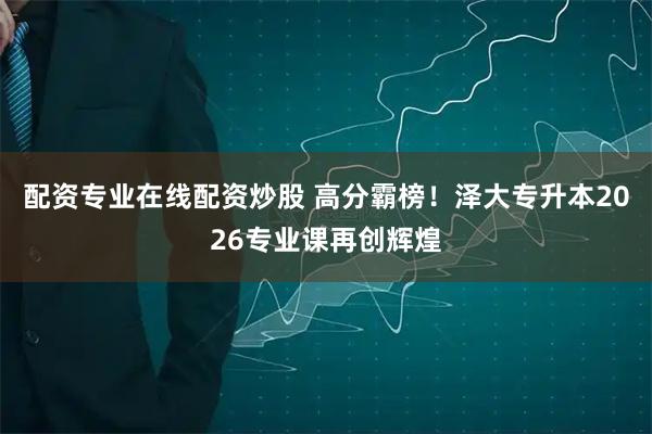 配资专业在线配资炒股 高分霸榜！泽大专升本2026专业课再创辉煌