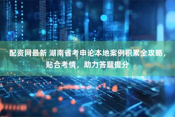 配资网最新 湖南省考申论本地案例积累全攻略，贴合考情，助力答题提分