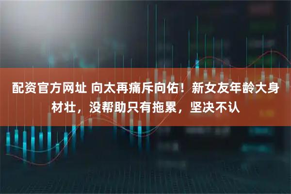 配资官方网址 向太再痛斥向佑！新女友年龄大身材壮，没帮助只有拖累，坚决不认
